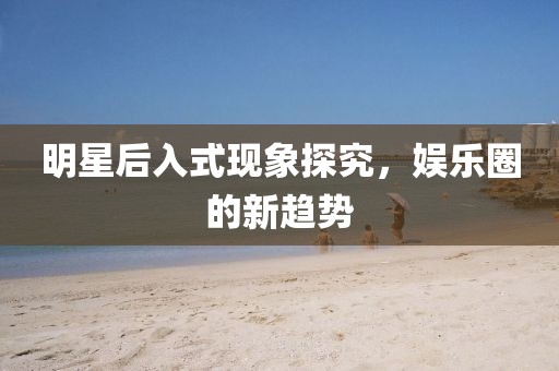 明星后入式现象探究，娱乐圈的新趋势