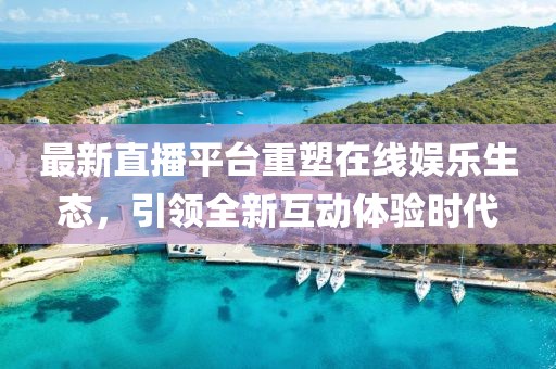 最新直播平台重塑在线娱乐生态，引领全新互动体验时代