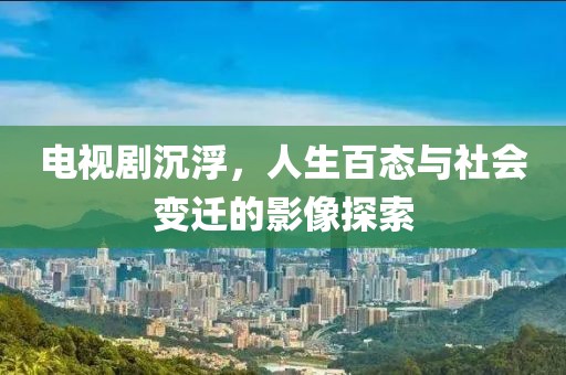 电视剧沉浮，人生百态与社会变迁的影像探索