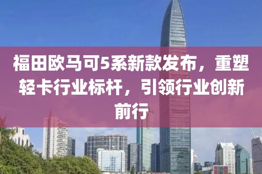 福田欧马可5系新款发布，重塑轻卡行业标杆，引领行业创新前行