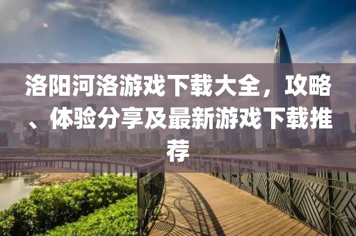 洛阳河洛游戏下载大全，攻略、体验分享及最新游戏下载推荐
