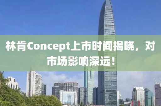 林肯Concept上市时间揭晓，对市场影响深远！