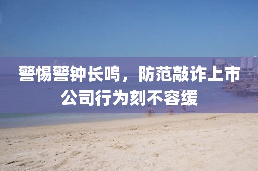 警惕警钟长鸣，防范敲诈上市公司行为刻不容缓