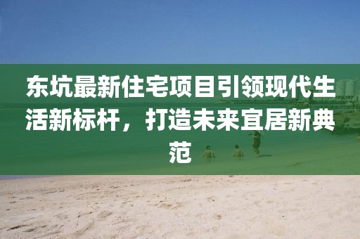 东坑最新住宅项目引领现代生活新标杆，打造未来宜居新典范