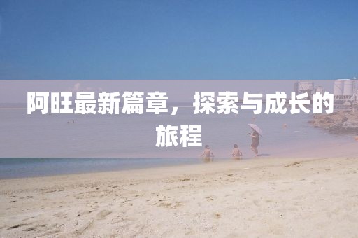 阿旺最新篇章，探索与成长的旅程
