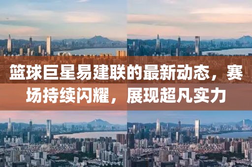 篮球巨星易建联的最新动态，赛场持续闪耀，展现超凡实力