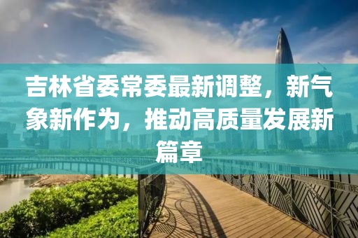 吉林省委常委最新调整，新气象新作为，推动高质量发展新篇章