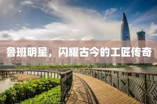 鲁班明星，闪耀古今的工匠传奇