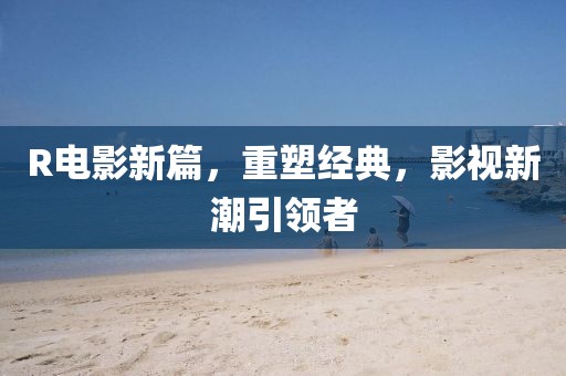 R电影新篇，重塑经典，影视新潮引领者