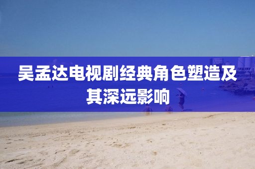 吴孟达电视剧经典角色塑造及其深远影响