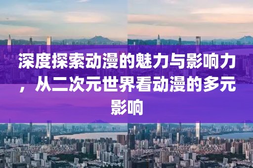 深度探索动漫的魅力与影响力，从二次元世界看动漫的多元影响