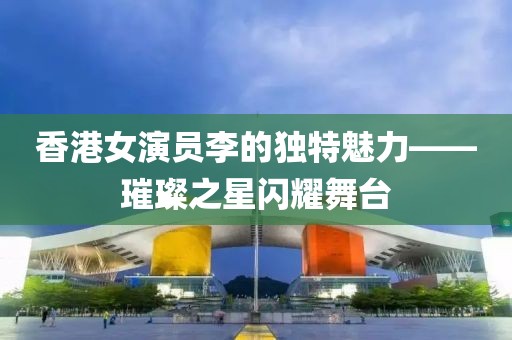 香港女演员李的独特魅力——璀璨之星闪耀舞台