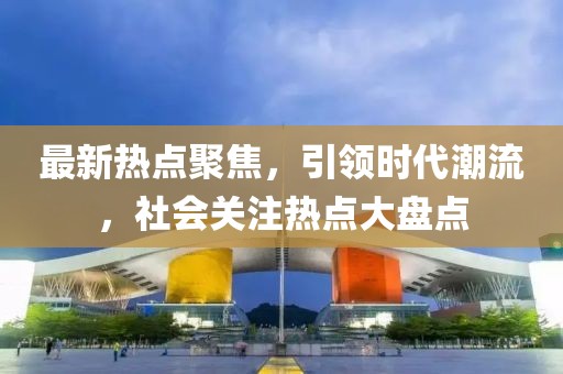 最新热点聚焦，引领时代潮流，社会关注热点大盘点