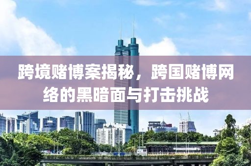 跨境赌博案揭秘，跨国赌博网络的黑暗面与打击挑战