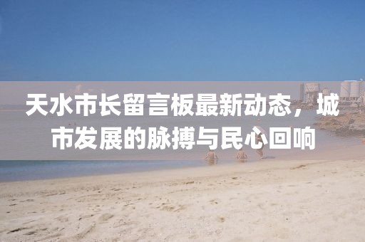 天水市长留言板最新动态，城市发展的脉搏与民心回响
