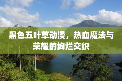 黑色五叶草动漫，热血魔法与荣耀的绚烂交织