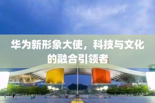 华为新形象大使，科技与文化的融合引领者