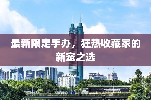 最新限定手办，狂热收藏家的新宠之选