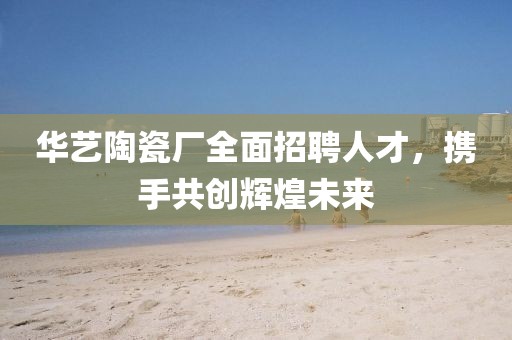 华艺陶瓷厂全面招聘人才，携手共创辉煌未来