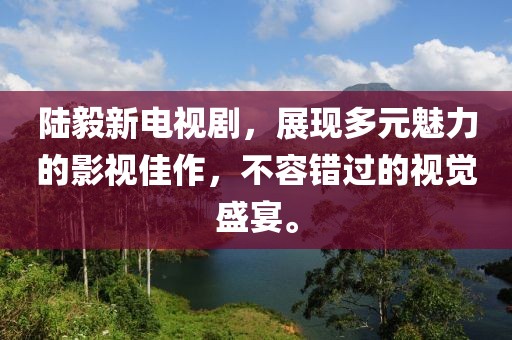 陆毅新电视剧，展现多元魅力的影视佳作，不容错过的视觉盛宴。
