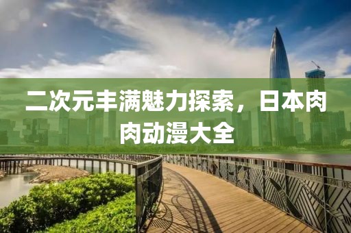 二次元丰满魅力探索，日本肉肉动漫大全