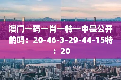 澳门一码一肖一特一中是公开的吗：20-46-3-29-44-15特：20