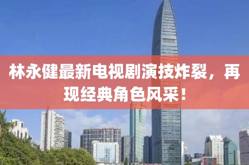 林永健最新电视剧演技炸裂，再现经典角色风采！