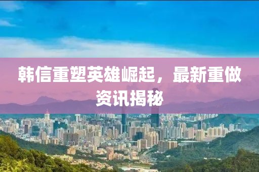 韩信重塑英雄崛起，最新重做资讯揭秘