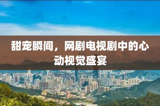 甜宠瞬间，网剧电视剧中的心动视觉盛宴