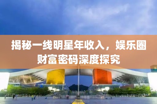 揭秘一线明星年收入，娱乐圈财富密码深度探究