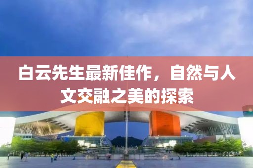 白云先生最新佳作，自然与人文交融之美的探索