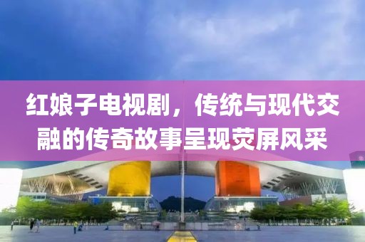 红娘子电视剧，传统与现代交融的传奇故事呈现荧屏风采