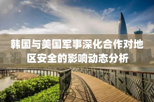 韩国与美国军事深化合作对地区安全的影响动态分析