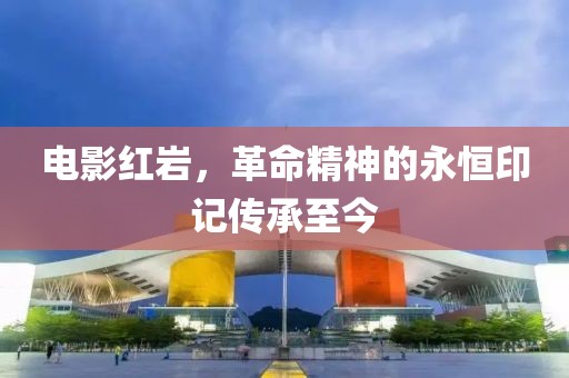 电影红岩，革命精神的永恒印记传承至今