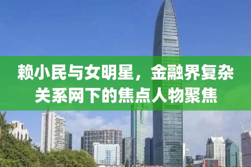 赖小民与女明星，金融界复杂关系网下的焦点人物聚焦