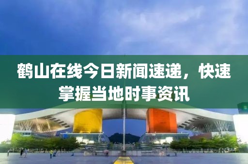 鹤山在线今日新闻速递，快速掌握当地时事资讯