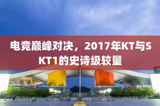 电竞巅峰对决，2017年KT与SKT1的史诗级较量