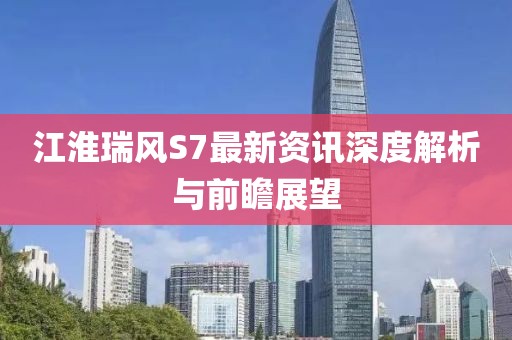 江淮瑞风S7最新资讯深度解析与前瞻展望