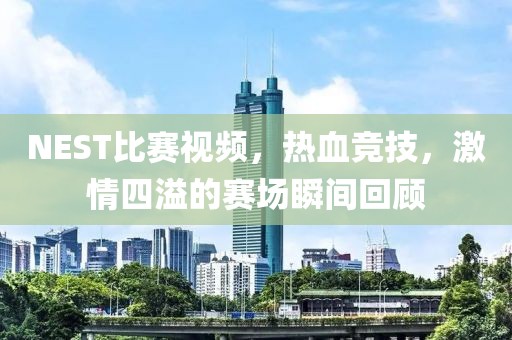 NEST比赛视频，热血竞技，激情四溢的赛场瞬间回顾