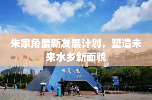 朱家角最新发展计划，塑造未来水乡新面貌