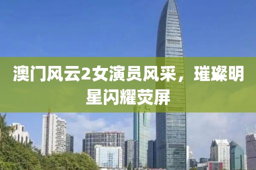 澳门风云2女演员风采，璀璨明星闪耀荧屏