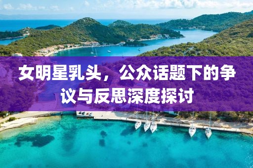 女明星乳头，公众话题下的争议与反思深度探讨