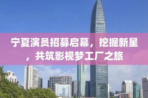 宁夏演员招募启幕，挖掘新星，共筑影视梦工厂之旅