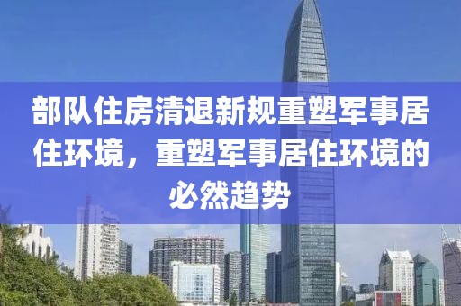 部队住房清退新规重塑军事居住环境，重塑军事居住环境的必然趋势