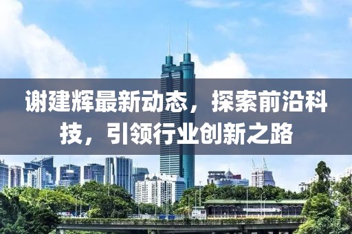 谢建辉最新动态，探索前沿科技，引领行业创新之路
