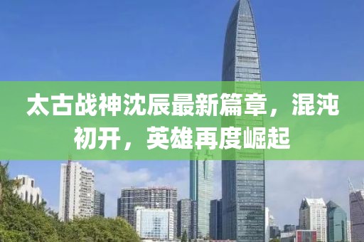 太古战神沈辰最新篇章，混沌初开，英雄再度崛起