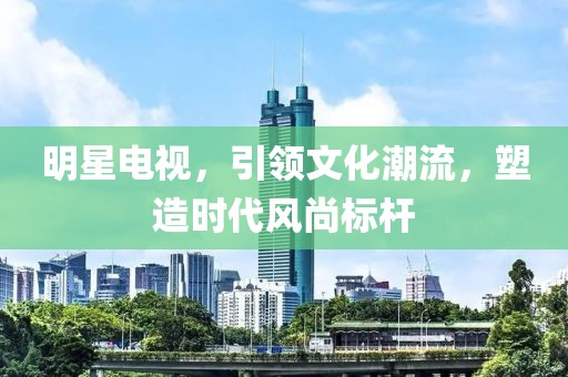 明星电视，引领文化潮流，塑造时代风尚标杆