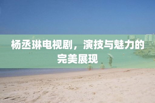 杨丞琳电视剧，演技与魅力的完美展现