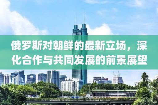 俄罗斯对朝鲜的最新立场，深化合作与共同发展的前景展望
