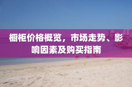 橱柜价格概览，市场走势、影响因素及购买指南